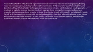 These models often face difficulties with high-dimensional data and require extensive feature engineering. Existing
neural network approaches, including Feedforward Neural Networks (FNN), Recurrent Neural Networks (RNN), and
Convolutional Neural Networks (CNN), offer potential improvements but come with limitations in handling complex
event data or capturing temporal dependencies. Event logging systems, which gather raw data, need extensive
processing and feature extraction to be useful for threat detection but struggle with scalability and adaptability issues.
Overall, while these existing systems provide foundational capabilities, they often fall short in adapting to new threats
and managing the increasing complexity of event profiles, highlighting a need for more advanced approaches like
Artificial Neural Networks (ANNs) leveraging event profile machine learning.
 