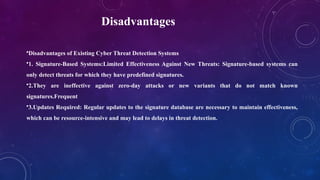 Disadvantages
•Disadvantages of Existing Cyber Threat Detection Systems
•1. Signature-Based Systems:Limited Effectiveness Against New Threats: Signature-based systems can
only detect threats for which they have predefined signatures.
•2.They are ineffective against zero-day attacks or new variants that do not match known
signatures.Frequent
•3.Updates Required: Regular updates to the signature database are necessary to maintain effectiveness,
which can be resource-intensive and may lead to delays in threat detection.
 