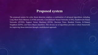 Proposed system
The proposed system for cyber threat detection employs a combination of advanced algorithms, including
Long Short-Term Memory (LSTM) networks, Convolutional Neural Networks (CNN), Feedforward Neural
Networks (FCNN), Support Vector Machines (SVM), Decision Trees, Random Forests, K-Nearest
Neighbors (KNN), and Naive Bayes classifiers. This diverse set of algorithms provides a robust framework
for improving threat detection through a multifaceted approach:
 