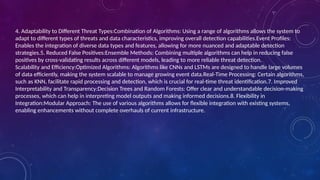 4. Adaptability to Different Threat Types:Combination of Algorithms: Using a range of algorithms allows the system to
adapt to different types of threats and data characteristics, improving overall detection capabilities.Event Profiles:
Enables the integration of diverse data types and features, allowing for more nuanced and adaptable detection
strategies.5. Reduced False Positives:Ensemble Methods: Combining multiple algorithms can help in reducing false
positives by cross-validating results across different models, leading to more reliable threat detection.
Scalability and Efficiency:Optimized Algorithms: Algorithms like CNNs and LSTMs are designed to handle large volumes
of data efficiently, making the system scalable to manage growing event data.Real-Time Processing: Certain algorithms,
such as KNN, facilitate rapid processing and detection, which is crucial for real-time threat identification.7. Improved
Interpretability and Transparency:Decision Trees and Random Forests: Offer clear and understandable decision-making
processes, which can help in interpreting model outputs and making informed decisions.8. Flexibility in
Integration:Modular Approach: The use of various algorithms allows for flexible integration with existing systems,
enabling enhancements without complete overhauls of current infrastructure.
 