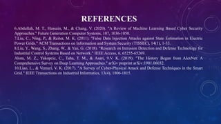 REFERENCES
6.Abdullah, M. T., Hussain, M., & Chang, V. (2020). "A Review of Machine Learning Based Cyber Security
Approaches." Future Generation Computer Systems, 107, 1036-1050.
7.Liu, C., Ning, P., & Reiter, M. K. (2011). "False Data Injection Attacks against State Estimation in Electric
Power Grids." ACM Transactions on Information and System Security (TISSEC), 14(1), 1-33.
8.Liu, Y., Wang, S., Zhang, W., & Yan, G. (2018). "Research on Intrusion Detection and Defense Technology for
Industrial Control Systems Based on Network." IEEE Access, 6, 65255-65269.
Alom, M. Z., Yakopcic, C., Taha, T. M., & Asari, 9.V. K. (2019). "The History Began from AlexNet: A
Comprehensive Survey on Deep Learning Approaches." arXiv preprint arXiv:1901.06032.
10.Liao, L., & Vemuri, V. K. (2017). "A Survey of Cyber-Physical Attack and Defense Techniques in the Smart
Grid." IEEE Transactions on Industrial Informatics, 13(4), 1806-1815.
 