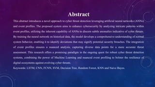 Abstract
This abstract introduces a novel approach to cyber threat detection leveraging artificial neural networks (ANNs)
and event profiles. The proposed system aims to enhance cybersecurity by analyzing intricate patterns within
event profiles, utilizing the inherent capability of ANNs to discern subtle anomalies indicative of cyber threats.
By training the neural network on historical data, the model develops a comprehensive understanding of normal
system behavior, enabling it to identify deviations that may signify potential security breaches. The integration
of event profiles ensures a nuanced analysis, capturing diverse data points for a more accurate threat
assessment. This research offers a promising paradigm in the ongoing quest for robust cyber threat detection
systems, combining the power of Machine Learning and nuanced event profiling to bolster the resilience of
digital ecosystems against evolving cyber threats.
Keywords: LSTM, CNN, FCNN, SVM, Decision Tree, Random Forest, KNN and Naive Bayes.
 