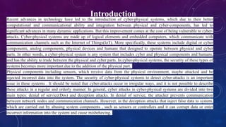 Introduction
Recent advances in technology have led to the introduction of cyber-physical systems, which due to their better
computational and communicational ability and integration between physical and cyber-components, has led to
significant advances in many dynamic applications. But this improvement comes at the cost of being vulnerable to cyber-
attacks. Cyber-physical systems are made up of logical elements and embedded computers, which communicate with
communication channels such as the Internet of Things(IoT). More specifically, these systems include digital or cyber
components, analog components, physical devices and humans that designed to operate between physical and cyber
parts. In other words, a cyber-physical system is any system that includes cyber and physical components and humans,
and has the ability to trade between the physical and cyber parts. In cyber-physical systems, the security of these types of
systems becomes more important due to the addition of the physical part.
Physical components including sensors, which receive data from the physical environment, maybe attacked and be
injected incorrect data into the system. The security of cyber-physical systems to detect cyber-attacks is an important
issue in these systems . It should be noted that cyber-attacks occur in irregular ways, and it is not possible to describe
these attacks in a regular and orderly manner. In general, cyber attacks in cyber-physical systems are divided into two
main types: denial of service(Dos) and deception attacks. In denial of service, the attacker prevents communication
between network nodes and communication channels. However, in the deception attacks that inject false data to system,
which are carried out by abusing system components , such as sensors or controllers and it can corrupt data or enter
incorrect information into the system and cause misbehaving.
 