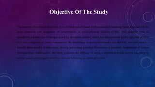 Objective Of The Study
The primary objective of this study is to develop and evaluate a robust machine learning-based approach for the
early detection and mitigation of cyber-attacks in cyber-physical systems (CPS). This research aims to
specifically address the challenges posed by deception attacks, which are characterized by the injection of false
data and corruption of system components. By integrating deep neural networks into the CPS, the study seeks to
identify these attacks at their onset, thereby preventing potential disruptions or complete disablement of system
functionalities. Additionally, the study explores the efficacy of using a reputation-based control algorithm to
isolate compromised agents within a network following an attack detection.
 