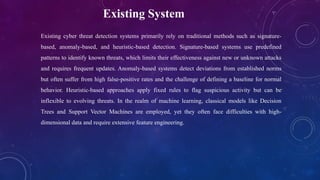 Existing System
Existing cyber threat detection systems primarily rely on traditional methods such as signature-
based, anomaly-based, and heuristic-based detection. Signature-based systems use predefined
patterns to identify known threats, which limits their effectiveness against new or unknown attacks
and requires frequent updates. Anomaly-based systems detect deviations from established norms
but often suffer from high false-positive rates and the challenge of defining a baseline for normal
behavior. Heuristic-based approaches apply fixed rules to flag suspicious activity but can be
inflexible to evolving threats. In the realm of machine learning, classical models like Decision
Trees and Support Vector Machines are employed, yet they often face difficulties with high-
dimensional data and require extensive feature engineering.
 