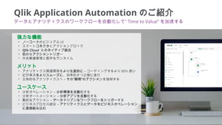 3
Qlik Application Automation のご紹介
データとアナリティクスのワークフローを自動化して” Time to Value” を加速する
強力な機能
• ノーコードのビジュアル UI
• スマートコネクタとアクションブ...