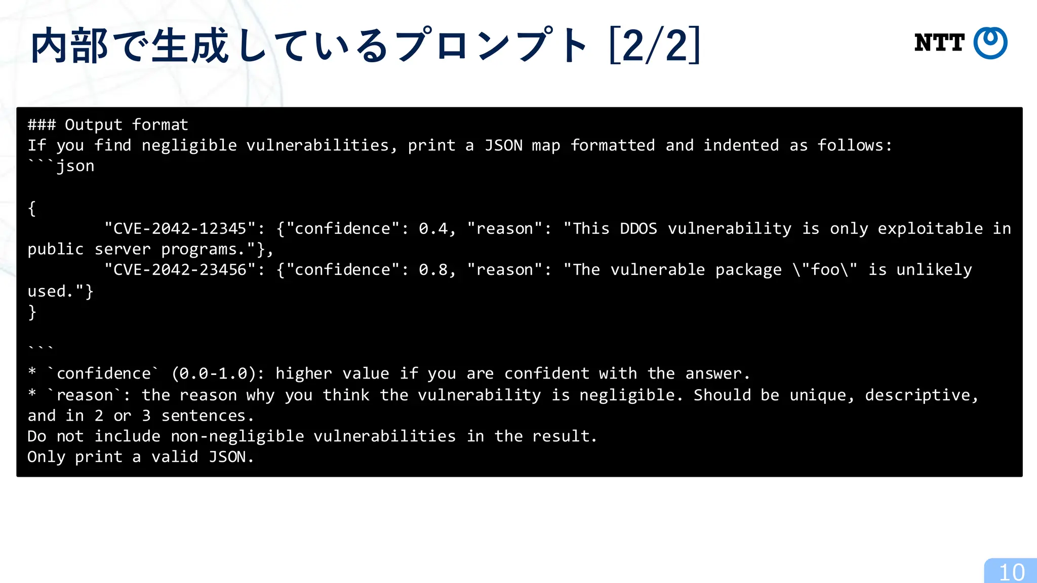 10
内部で生成しているプロンプト [2/2]
### Output format
If you find negligible vulnerabilities, print a JSON map formatted and indented as follows:
```json
{
"CVE-2042-12345": {"confidence": 0.4, "reason": "This DDOS vulnerability is only exploitable in
public server programs."},
"CVE-2042-23456": {"confidence": 0.8, "reason": "The vulnerable package "foo" is unlikely
used."}
}
```
* `confidence` (0.0-1.0): higher value if you are confident with the answer.
* `reason`: the reason why you think the vulnerability is negligible. Should be unique, descriptive,
and in 2 or 3 sentences.
Do not include non-negligible vulnerabilities in the result.
Only print a valid JSON.
 