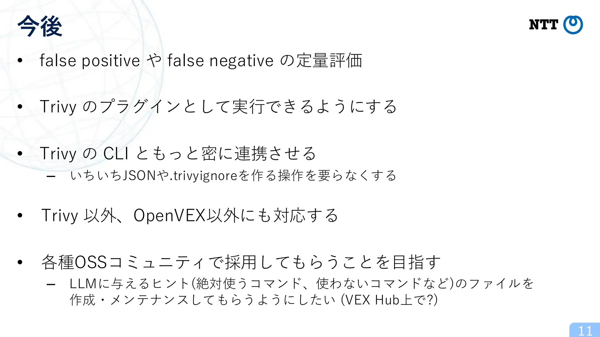 • false positive や false negative の定量評価
• Trivy のプラグインとして実行できるようにする
• Trivy の CLI ともっと密に連携させる
– いちいちJSONや.trivyignoreを作る操作を要らなくする
• Trivy 以外、OpenVEX以外にも対応する
• 各種OSSコミュニティで採用してもらうことを目指す
– LLMに与えるヒント(絶対使うコマンド、使わないコマンドなど)のファイルを
作成・メンテナンスしてもらうようにしたい (VEX Hub上で?)
11
今後
 
