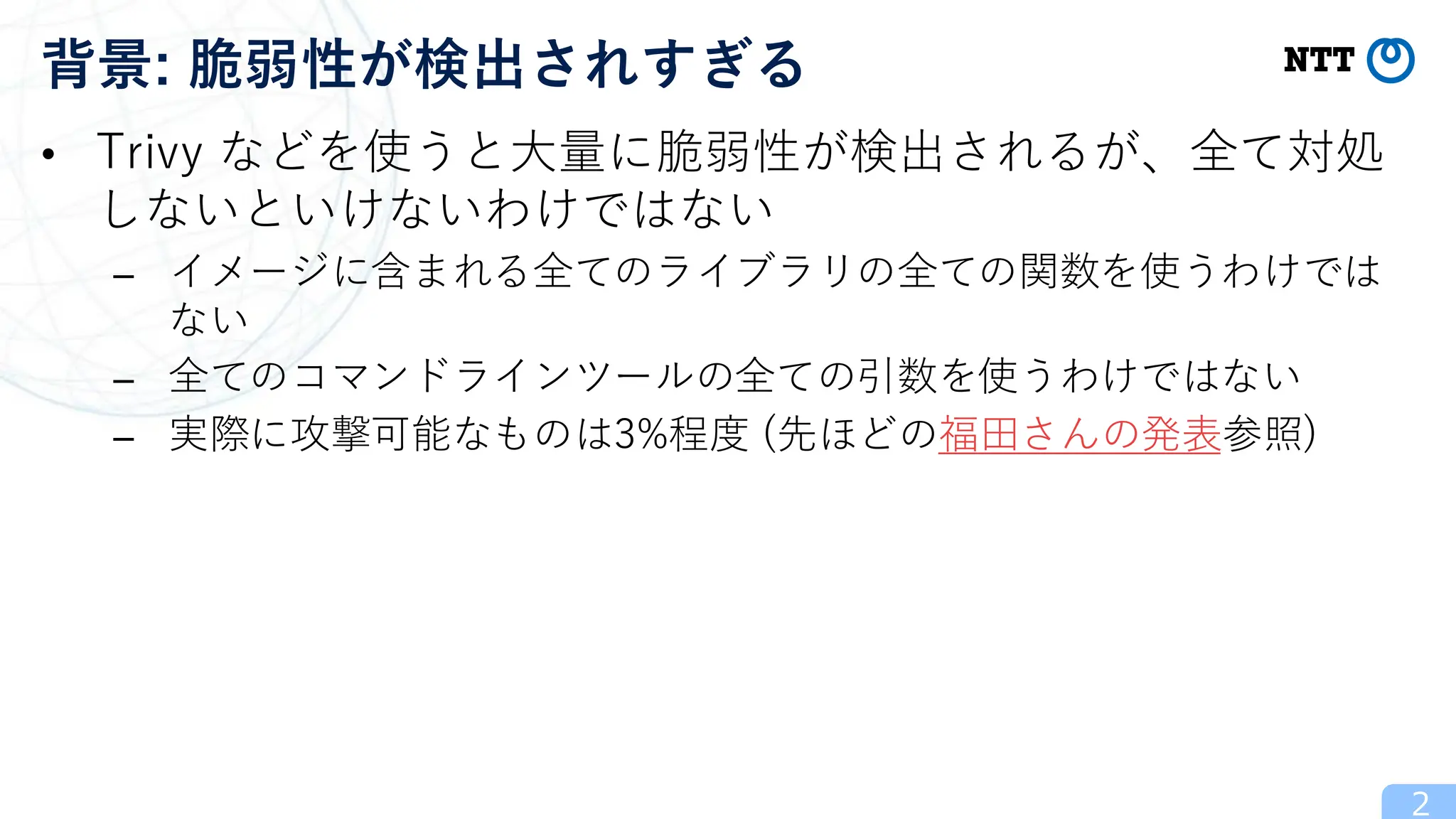 • Trivy などを使うと大量に脆弱性が検出されるが、全て対処
しないといけないわけではない
– イメージに含まれる全てのライブラリの全ての関数を使うわけでは
ない
– 全てのコマンドラインツールの全ての引数を使うわけではない
– 実際に攻撃可能なものは3%程度 (先ほどの福田さんの発表参照)
2
背景: 脆弱性が検出されすぎる
 