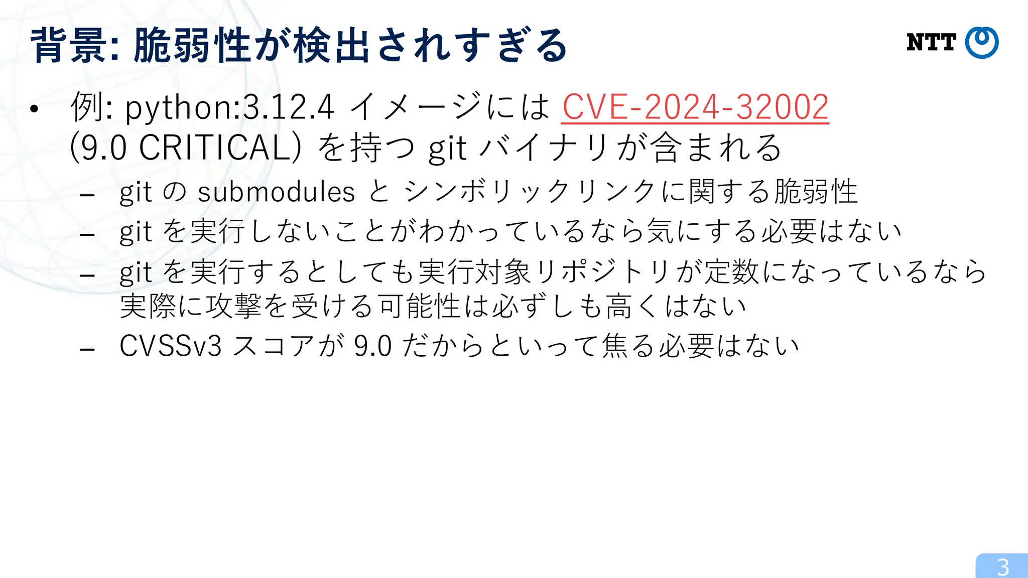 • 例: python:3.12.4 イメージには CVE-2024-32002
(9.0 CRITICAL) を持つ git バイナリが含まれる
– git の submodules と シンボリックリンクに関する脆弱性
– git を実行しないことがわかっているなら気にする必要はない
– git を実行するとしても実行対象リポジトリが定数になっているなら
実際に攻撃を受ける可能性は必ずしも高くはない
– CVSSv3 スコアが 9.0 だからといって焦る必要はない
3
背景: 脆弱性が検出されすぎる
 