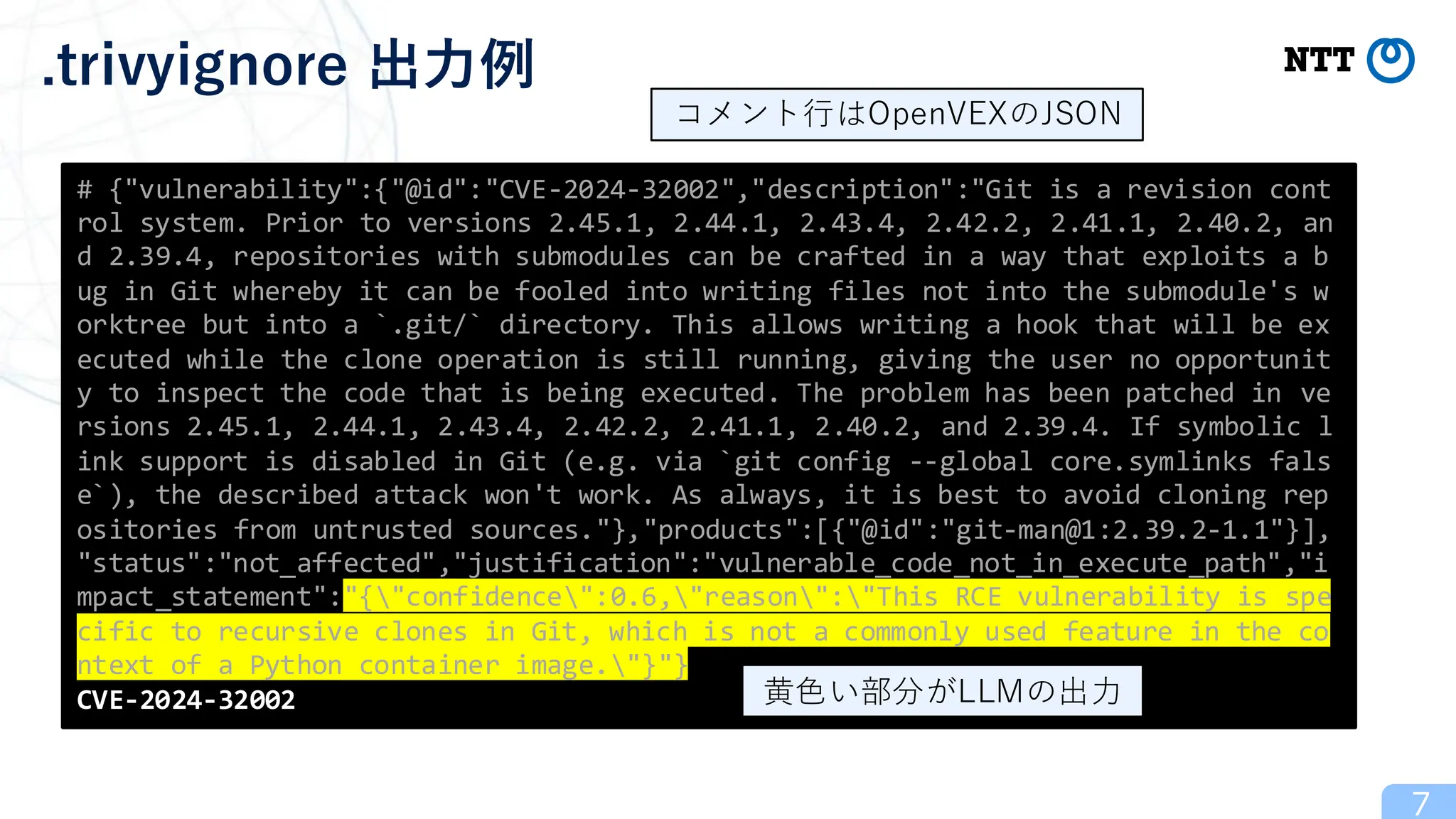 7
.trivyignore 出力例
# {"vulnerability":{"@id":"CVE-2024-32002","description":"Git is a revision cont
rol system. Prior to versions 2.45.1, 2.44.1, 2.43.4, 2.42.2, 2.41.1, 2.40.2, an
d 2.39.4, repositories with submodules can be crafted in a way that exploits a b
ug in Git whereby it can be fooled into writing files not into the submodule's w
orktree but into a `.git/` directory. This allows writing a hook that will be ex
ecuted while the clone operation is still running, giving the user no opportunit
y to inspect the code that is being executed. The problem has been patched in ve
rsions 2.45.1, 2.44.1, 2.43.4, 2.42.2, 2.41.1, 2.40.2, and 2.39.4. If symbolic l
ink support is disabled in Git (e.g. via `git config --global core.symlinks fals
e`), the described attack won't work. As always, it is best to avoid cloning rep
ositories from untrusted sources."},"products":[{"@id":"git-man@1:2.39.2-1.1"}],
"status":"not_affected","justification":"vulnerable_code_not_in_execute_path","i
mpact_statement":"{"confidence":0.6,"reason":"This RCE vulnerability is spe
cific to recursive clones in Git, which is not a commonly used feature in the co
ntext of a Python container image."}"}
CVE-2024-32002 黄色い部分がLLMの出力
コメント行はOpenVEXのJSON
 
