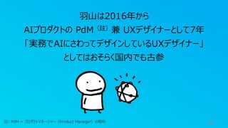 11
羽山は2016年から
AIプロダクトの PdM（註）兼 UXデザイナーとして7年
「実務でAIにさわってデザインしているUXデザイナー」
としてはおそらく国内でも古参
註: PdM = プロダクトマネージャー（Product Manager）の略称
 