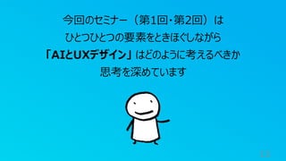 13
今回のセミナー（第1回・第2回）は
ひとつひとつの要素をときほぐしながら
「AIとUXデザイン」 はどのように考えるべきか
思考を深めています
 
