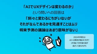 17
「AIでUXデザインは変わるのか」
という問いへの回答は
「刻々と変わるにちがいないが
それがなんであるかを見通すことはムリ
将来予測の議論はあまり意味がない」
2024年現在は
AIへの期待が煽られすぎて
1年後と70年後の話が
混ざって語られがち
 