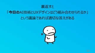 18
裏返すと
「今日のAI技術とUXデザインはどう組み合わせられるか」
という議論であれば適切な答えがある
 