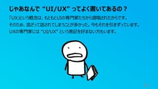 じゃあなんで “UI/UX” ってよく書いてあるの？
25
「UX」という概念は、もともとUIの専門家たちから提唱されたからです。
そのため、混ざって話されてしまうことが多かった。今もそれを引きずっています。
UXの専門家には “UI/UX” という表記を好まない方もいます。
 