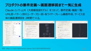 プロダクトの要件定義〜画面遷移図まで一気に生成
29
Claude という LLM（大規模言語モデル）をつかって、要件定義・機能一覧・
UML図・パターン別のユーザーフロー図・各ワイヤーフレーム画面作成、サービス全
体の画面遷移図を 2時間でつくる。
引用: https://x.com/marimamiac/status/1813760328095920429
 