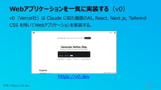 Webアプリケーションを一気に実装する（v0）
32
v0（Vercel社）は Claude に似た画面のAI。React, Next.js, Tailwind
CSS を用いてWebアプリケーションを実装する。
https://v0.dev
引用: https://v0.dev
 