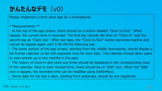 かんたんなデモ（v0）
33
引用: https://v0.dev
Please implement a time clock app for a smartphone.
**Requirements:**
- At the top of the app screen, there should be a button labeled "Clock In/Out." When
tapped, the current time is recorded. The first tap records the time as "Clock In" and the
second tap as "Clock Out." After two taps, the "Clock In/Out" button becomes inactive and
cannot be tapped again until 5:00 AM the following day.
- The lower portion of the app screen, starting from the middle downwards, should display a
list format calendar (a list with separate rows for each day). The calendar should allow users
to view entries up to two months in the past.
- The history of clock-in and clock-out times should be displayed in the corresponding rows
of the calendar. Next to each clocked time, there should be an "Edit" icon. When the "Edit"
icon is tapped, the recorded time can be modified using EditInPlace.
- Demo data for the last 6 days, starting from yesterday, should be pre-registered.
 