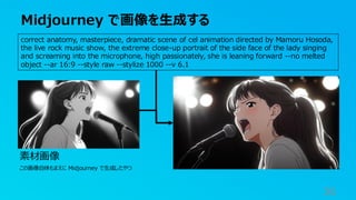 Midjourney で画像を生成する
36
correct anatomy, masterpiece, dramatic scene of cel animation directed by Mamoru Hosoda,
the live rock music show, the extreme close-up portrait of the side face of the lady singing
and screaming into the microphone, high passionately, she is leaning forward --no melted
object --ar 16:9 --style raw --stylize 1000 --v 6.1
素材画像
この画像自体もまえに Midjourney で生成したやつ
 