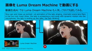 画像を Luma Dream Machine で動画にする
38
Slow pan and close-up portrait: cel animation of the lady singing, cinematic scene lens flare
in the live rock music show. the lady is screaming a rock song with dynamic motion into the
microphone, the lady is smiling as she talks, the lady blinking.
Luma Dream Machine
引用: https://lumalabs.ai/dream-machine
動画生成AI では Luma Dream Machine も人気。こちらでも試してみる。
 