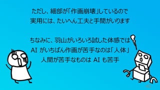 40
ただし、細部が「作画崩壊」しているので
実用には、たいへん工夫と手間がいります
ちなみに、羽山がいろいろ試した体感では
AI がいちばん作画が苦手なのは「人体」
人間が苦手なものは AI も苦手
 