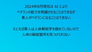 47
2024年8月現在は AI により
ベテランの能力を飛躍させることはできるが
素人がベテランになることはできない
たとえば素人は人体解剖学を修めていないので
人体の破綻箇所を見つけられない
 
