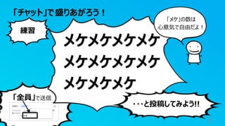 「全員」で送信
「チャット」で盛りあがろう！
5
メケメケメケメケ
メケメケメケメケ
メケメケメケ
練習
・・・と投稿してみよう!!
「メケ」の数は
心意気で自由だよ！
 