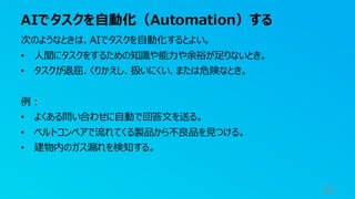 AIでタスクを自動化（Automation）する
52
次のようなときは、AIでタスクを自動化するとよい。
• 人間にタスクをするための知識や能力や余裕が足りないとき。
• タスクが退屈、くりかえし、扱いにくい、または危険なとき。
例：
• よくある問い合わせに自動で回答文を送る。
• ベルトコンベアで流れてくる製品から不良品を見つける。
• 建物内のガス漏れを検知する。
 