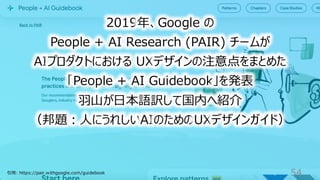 54
2019年、Google の
People + AI Research (PAIR) チームが
AIプロダクトにおける UXデザインの注意点をまとめた
「People + AI Guidebook」を発表
羽山が日本語訳して国内へ紹介
（邦題：人にうれしいAIのためのUXデザインガイド）
引用: https://pair.withgoogle.com/guidebook
 