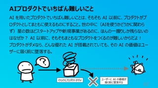 AIプロダクトでいちばん難しいこと
67
AI を用いたプロダクトでいちばん難しいことは、そもそも AI 以前に、プロダクトがプ
ロダクトとしてまともに使えるものにすること。世の中に（AIを使うかどうかに関わら
ず）星の数ほどスタートアップや新規事業があるのに、ほんの一握りしか残らないの
はなぜか？ AI 以前に、そもそもまともなプロダクトをつくるのが難しいからだよ！
プロダクトがダメなら、どんな優れた AI が搭載されていても、その AI の価値はユー
ザーに届く前に墜落する。
そもそもプロダクトがダメ ユーザーに AI の価値が
届く前に墜落する
 