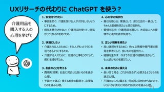 UXリサーチの代わりに ChatGPT を使う？
71
介護用品を
購入する人の
心理を挙げて
1. 安全を守りたい
• 事故を防ぐ: 介護を受ける人がけがをしないよう
にするため。
• 病気を悪化させない: 介護用品を使って、病気
がひどくなるのを防ぐため。
2. 快適にしたい
• 介護される人のために: その人がもっとラクに生
活できるようにするため。
• 介護する人のために: 介護の仕事をラクにして、
疲れを減らすため。
3. お金のことを考える
• 費用対効果: お金に見合った良いものを選ぶ
心理。
• 予算内で選ぶ: 使えるお金の範囲で、必要な
ものを選ぶ心理。
4. 心の中の気持ち
• 責任を感じる: 家族として、また社会の一員として、
ちゃんと面倒を見たいと思う気持ち。
• 愛情を示す: 介護用品を通して、大切な人への愛
情や心配りを表す気持ち。
5. 正しい情報を得たい
• 良い選択をするために: 色々な情報や専門家の意
見を参考にして、良いものを選びたい。
• 経験を生かす: 今までの介護の経験を活かして、
もっと良いものを選びたい。
6. 未来のために備える
• 長い目で見る: これから先もずっと使えるようなものを
選ぶ心理。
• 不確かなことに備える: 何が起こるかわからないので、
いろいろな状況に対応できるものを選ぶ心理。
 
