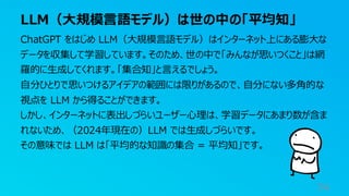 LLM（大規模言語モデル）は世の中の「平均知」
74
ChatGPT をはじめ LLM（大規模言語モデル）はインターネット上にある膨大な
データを収集して学習しています。そのため、世の中で「みんなが思いつくこと」は網
羅的に生成してくれます。「集合知」と言えるでしょう。
自分ひとりで思いつけるアイデアの範囲には限りがあるので、自分にない多角的な
視点を LLM から得ることができます。
しかし、インターネットに表出しづらいユーザー心理は、学習データにあまり数が含ま
れないため、（2024年現在の）LLM では生成しづらいです。
その意味では LLM は「平均的な知識の集合 = 平均知」です。
 