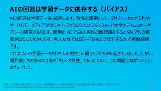 AIの回答は学習データに依存する（バイアス）
75
AIの回答は学習データに依存します。有名な事例として、マサチューセッツ工科大
学（MIT）メディアラボのジョイ・ブォラムウィニとスタンフォード大学のティムニット・ゲ
ブルーの研究があります。商用の AI で白人男性の顔認識をすると 99.7%の精
度が出るにもかかわらず、黒人女性では65〜79%まで低下するという実験結果
です。
これは AI の学習データが「白人の男性」に偏っていたために起きていました。しかし、
開発者たちの多くは自身も「白人の男性」であったために、この問題に気がついてい
ませんでした。
引用:人工知能が「偏見」を学んでしまった──画像認識で「白人男性」より「黒人女性」の識別率が低かった理由, WIRED, 2018
https://wired.jp/2018/02/23/photo-algorithms-skewed-accuracy/
 