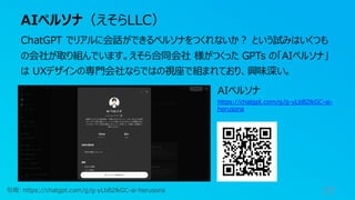 AIペルソナ（えそらLLC）
77
ChatGPT でリアルに会話ができるペルソナをつくれないか？ という試みはいくつも
の会社が取り組んでいます。えそら合同会社 様がつくった GPTs の「AIペルソナ」
は UXデザインの専門会社ならではの視座で組まれており、興味深い。
引用: https://chatgpt.com/g/g-yLbB2lkGC-ai-herusona
AIペルソナ
https://chatgpt.com/g/g-yLbB2lkGC-ai-
herusona
 