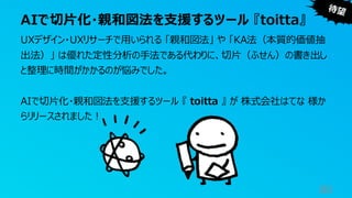 AIで切片化・親和図法を支援するツール 『toitta』
80
UXデザイン・UXリサーチで用いられる 「親和図法」 や 「KA法（本質的価値抽
出法）」 は優れた定性分析の手法である代わりに、切片（ふせん）の書き出し
と整理に時間がかかるのが悩みでした。
AIで切片化・親和図法を支援するツール 『 toitta 』 が 株式会社はてな 様か
らリリースされました！
 