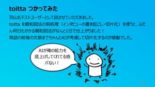 toitta つかってみた
82
羽山もテストユーザーとして試させていただきました。
toitta を親和図法の前処理（インタビューの書き起こし・切片化）を使うと、ふだ
ん何日もかかる親和図法がなんと1日で仕上がりました！
発話の前後の文脈までちゃんとAIが考慮して切片化するのが感動でした。
AIが俺の能力を
底上げしてくれてる感
パない！
 
