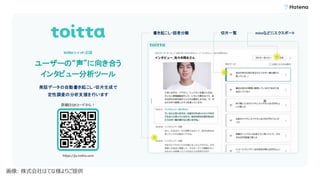 ユーザーの“声”に向き合う
インタビュー分析ツール
詳細はQRコードから！
発話データの自動書き起こし・切片生成で
定性調査の分析支援を行います
toitta（トイッタ）とは
書き起こし・話者分離 切片一覧
https://ja.toitta.com
miroなどにエクスポート
画像: 株式会社はてな様よりご提供
 