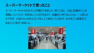スーパーマーケットで思ったこと
91
スーパーマーケットのセルフレジが増えてきました。見ていると、つねに店員が1人は
常駐していてエラー対応をしていたりするので、自動化できてないじゃん・・・と思った
のですが、10台くらいのセルフレジを1人でまわしているので、ものすごい効率化で
あることに気がつきました。
 