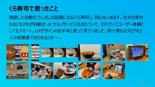 くら寿司で思ったこと
92
徹底した自動化でしばしば話題になる「くら寿司」。羽山もいきます。注文も受付
もなにもかもが自動化 or セルフサービス化されていて、それでいてユーザー体験と
してもスマート。UXデザインのお手本と思って見ていました。何十席ものフロアを2
人の従業員でまわせるとか・・・。
 
