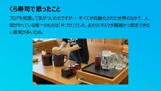 くら寿司で思ったこと
93
フロアを見渡して気がついたのですが・・・すべてが自動化された世界のなかで、人
間がやっている唯一のものは「片づけ」でした。おそらくタスクが複雑かつ想定できな
い要素が多いため。
 