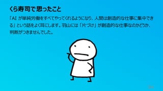 くら寿司で思ったこと
94
「AI が単純労働をすべてやってくれるようになり、人間は創造的な仕事に集中でき
る」 という話をよく耳にします。羽山には 「片づけ」 が創造的な仕事なのかどうか、
判断がつきませんでした。
 