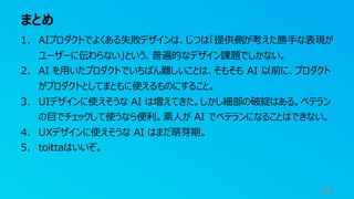 まとめ
97
1. AIプロダクトでよくある失敗デザインは、じつは「提供側が考えた勝手な表現が
ユーザーに伝わらない」という、普遍的なデザイン課題でしかない。
2. AI を用いたプロダクトでいちばん難しいことは、そもそも AI 以前に、プロダクト
がプロダクトとしてまともに使えるものにすること。
3. UIデザインに使えそうな AI は増えてきた。しかし細部の破綻はある。ベテラン
の目でチェックして使うなら便利。素人が AI でベテランになることはできない。
4. UXデザインに使えそうな AI はまだ萌芽期。
5. toittaはいいぞ。
 