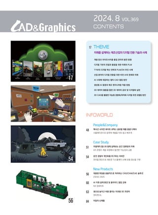 2024. 8 VOL.369
CONTENTS
		 People&Company
48		 헥사곤 사이먼 화이트 로맥스 글로벌 제품 총괄 디렉터
		 시뮬레이션으로 동력계 개발을 더욱 쉽고 빠르게
		 Case Study
51		 아울케미 랩스와 함께 살펴보는 공간 컴퓨팅의 미래
		 XR 콘텐츠 개발 과정에서 발견한 가능성과 교훈
54 운전 경험의 개인화를 추구하는 리비안
언리얼 엔진으로 새로운 디스플레이 UI에 모험 정신을 구현
		 New Products
56		 대용량 파일을 효율적으로 처리하는 CAD/CAM/CAE 솔루션
		 ZW3D 2025
60		 AI 지원 설계 환경 및 클라우드 협업 강화
NX 업데이트
63		 생산성 높이고 비용 줄이는 치과용 3D 프린터
덴타젯 XL
84 이달의 신제품
INFOWORLD
56
54
17
51
17 THEME
        
미래를 설계하는 제조산업의 디지털전환기술과사례
개발·양산 라이프사이클 품질 관리의 발전 방향
디지털 기반의 연결과 통합을 위한 미래의 PLM
TYM의 디지털 혁신 전략과 PLM/DX 추진 사례
산업 분야의 디지털 전환을 위한 비전 AI의 현재와 미래
AI 시대에 대응하는 멀티 CAD 협업 방안
생성형 AI 동향과 제조 엔지니어링 적용 방법
3D 데이터 활용을 통한 3D 데이터 공유 및 디지털화 실현
3D CAD를 활용한 지능형 경량화/최적화 디지털 트윈 모델링 방안
 