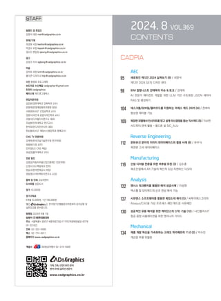 2024. 8 VOL.369
CONTENTS
AEC
95		 새로워진 캐디안 2024 살펴보기 (8) / 최영석
캐디안 2024 SE의 디자인 센터
98		 BIM 칼럼니스트 강태욱의 이슈  토크 / 강태욱

AI 전문가 에이전트 개발을 위한 LLM 기반 구조화된 JSON 데이터
RAG 및 생성하기
104 데스크톱/모바일/클라우드를 지원하는 아레스 캐드 2025 (4) / 천벼리
향상된 테이블 기능
109 복잡한 모델에서 인사이트를 얻고 설계 의사결정을 돕는 직스캐드 (5) / 이소연
서드파티 연계 활용 – 폼드론 및 SIC_ALU
		 Reverse Engineering
112 문화유산 분야의 이미지 데이터베이스와 활용 사례 (8) / 유우식
목판본 고서 데이터베이스
		 Manufacturing
119 산업 디지털 전환을 위한 버추얼 트윈 (3) / 김수훈
제조산업에서 AR 기술의 혁신적 도입 지원하는 디오타
Analysis
122 앤시스 워크벤치를 활용한 해석 성공사례 / 이상현
맥스웰 및 모터캐드의 신규 연성 해석 기능
127 시뮤텐스 소프트웨어를 활용한 복합소재 해석 (5) / 씨투이에스코리아
Abaqus/CAE용 가상 프로세스 체인 애드온 시뮤체인
130 성공적인 유동 해석을 위한 케이던스의 CFD 기술 (12) / 나인플러스IT
항공 음향 시뮬레이션을 위한 엔지니어 가이드
		 Mechanical
134 제품 개발 혁신을 가속화하는 크레오 파라메트릭 11.0 (3) / 박수민
개선된 부품 모델링
STAFF
발행인 겸 편집인
김영석 대표 mail@cadgraphics.co.kr
취재/기획
최경화 국장 kwchoi@cadgraphics.co.kr
박경수 부장 kspark@cadgraphics.co.kr
정수진 편집장 sjeong@cadgraphics.co.kr
광고
강성구 이사 sgkang@cadgraphics.co.kr
미술
김미희 과장 kmh@cadgraphics.co.kr
홍다연 디자이너 hdy@cadgraphics.co.kr
사진 왕명호 포토그래퍼
보도자료 수신메일 cadgraphpr@gmail.com
트위터 cadgraphics
페이스북 캐드앤그래픽스
편집자문위원
김인한(경희대학교 건축학과 교수)
문영래(문영래정형외과병원 원장)
서효원(KAIST 산업공학과 교수)
장중식(국민대 공업디자인학과 교수)
조형식(디지털지식연구소 대표)
주승환(인하대학교 연구교수)
한석희(린디자인아시아 대표)
한순흥(KAIST 해양시스템공학과 명예교수)
CNG TV 전문위원
강태욱(한국건설기술연구원 연구위원)
류용효(디원 상무)
안무정(LG CNS 책임)
최성권(홍익대학교 교수)
전문 필진
김명섭(자동차부품산업진흥재단 전문위원)
신경수(코스펙빔테크 전무)
양승규(한국전력공사 차장)
정일영(스마트팩토리연구소 소장)
출력 및 인쇄 교보피앤비
도서유통 성운도서
정가 10,000원
정기구독료
6개월 52,000원, 1년 100,000원
월간 는 한국정기간행물윤리위원회의 윤리강령 및
실천요강을 준수합니다.
발행일 2024년 8월 1일
발행처 (주)이엔지미디어
주소  서울특별시 종로구 세종대로23길 47 (미도파광화문빌딩) 607호
(우:03182)
전화  02-333-6900
팩스  02-774-6911
홈페이지 www.cadgraphics.co.kr
계열사              BB항공여행사 02-319-4000
기계,건축,산업디자인분야
엔지니어링솔루션전문지
www.cadgraphics.co.kr
CADPIA
 