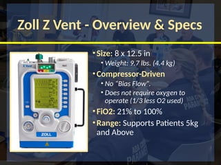 Zoll Z Vent - Overview & Specs
•Size: 8 x 12.5 in
• Weight: 9.7 lbs. (4.4 kg)
•Compressor-Driven
• No “Bias Flow”.
• Does not require oxygen to
operate (1/3 less O2 used)
•FiO2: 21% to 100%
•Range: Supports Patients 5kg
and Above
 