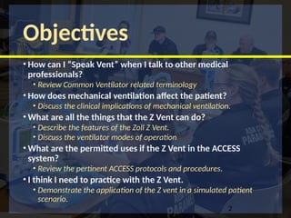 Objectives
• How can I “Speak Vent” when I talk to other medical
professionals?
• Review Common Ventilator related terminology
• How does mechanical ventilation affect the patient?
• Discuss the clinical implications of mechanical ventilation.
• What are all the things that the Z Vent can do?
• Describe the features of the Zoll Z Vent.
• Discuss the ventilator modes of operation
• What are the permitted uses if the Z Vent in the ACCESS
system?
• Review the pertinent ACCESS protocols and procedures.
• I think I need to practice with the Z Vent.
• Demonstrate the application of the Z vent in a simulated patient
scenario.
2
 