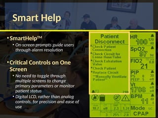 Smart Help
•SmartHelpTM
• On-screen prompts guide users
through alarm resolution
•Critical Controls on One
Screen
• No need to toggle through
multiple screens to change
primary parameters or monitor
patient status
• Digital LCD, rather than analog
controls, for precision and ease of
use
 