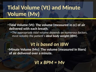 Tidal Volume (Vt) and Minute
Volume (Mv)
•Tidal Volume (Vt): The volume (measured in cc) of air
delivered with each breath.
•The appropriate tidal volume depends on numerous factors,
most notably the patient’s ideal body weight (IBW).
Vt is based on IBW
•Minute Volume (Mv): The volume (measured in liters)
of air delivered over a minute.
Vt x BPM = Mv
 