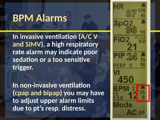 BPM Alarms
In invasive ventilation (A/C V
and SIMV), a high respiratory
rate alarm may indicate poor
sedation or a too sensitive
trigger.
In non-invasive ventilation
(cpap and bipap) you may have
to adjust upper alarm limits
due to pt’s resp. distress.
 